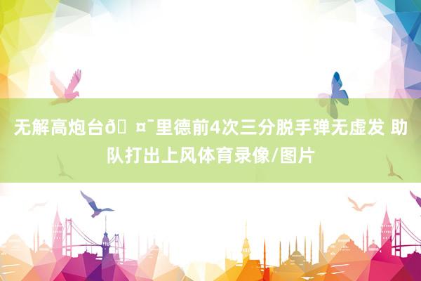 无解高炮台🤯里德前4次三分脱手弹无虚发 助队打出上风体育录像/图片