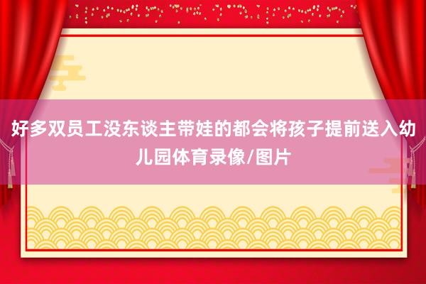好多双员工没东谈主带娃的都会将孩子提前送入幼儿园体育录像/图片
