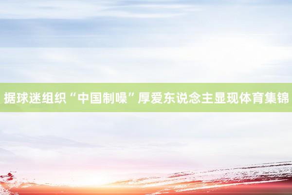 据球迷组织“中国制噪”厚爱东说念主显现体育集锦