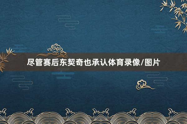 尽管赛后东契奇也承认体育录像/图片