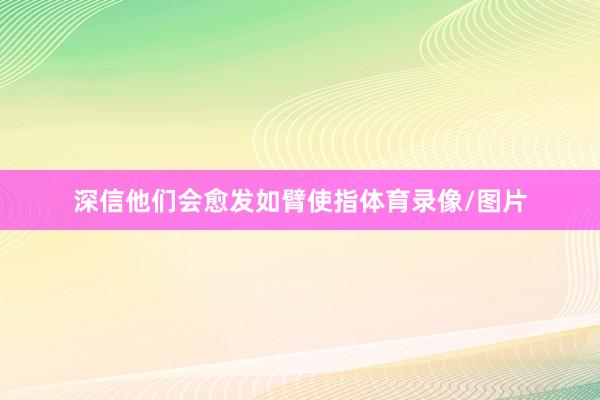 深信他们会愈发如臂使指体育录像/图片