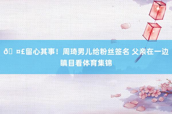 🤣留心其事！周琦男儿给粉丝签名 父亲在一边瞋目看体育集锦