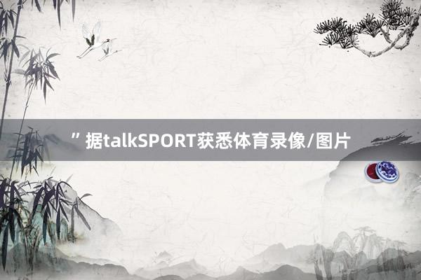 ”据talkSPORT获悉体育录像/图片