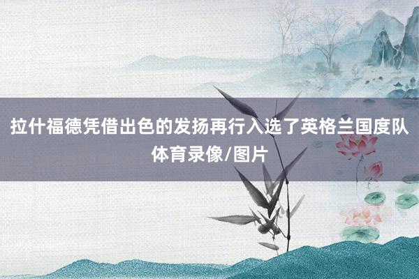 拉什福德凭借出色的发扬再行入选了英格兰国度队体育录像/图片