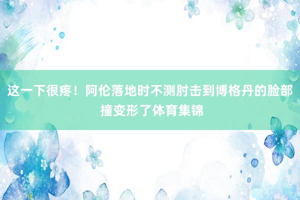 这一下很疼！阿伦落地时不测肘击到博格丹的脸部 撞变形了体育集锦