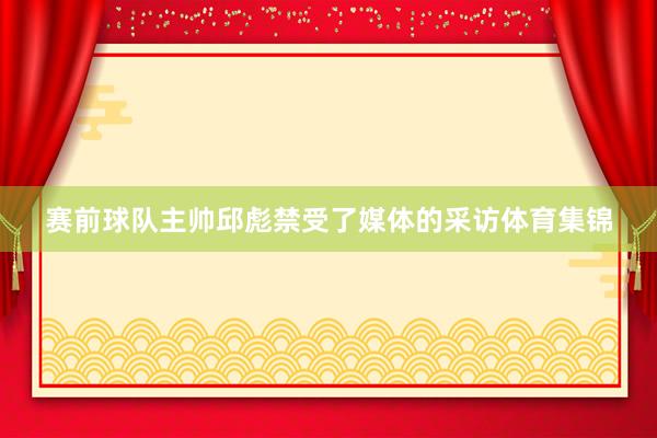 赛前球队主帅邱彪禁受了媒体的采访体育集锦