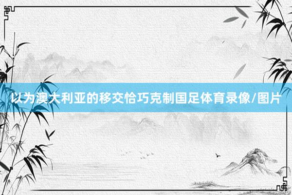 以为澳大利亚的移交恰巧克制国足体育录像/图片