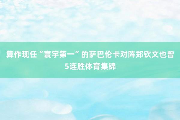 算作现任“寰宇第一”的萨巴伦卡对阵郑钦文也曾5连胜体育集锦