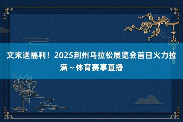 文末送福利！2025荆州马拉松展览会首日火力拉满～体育赛事直播