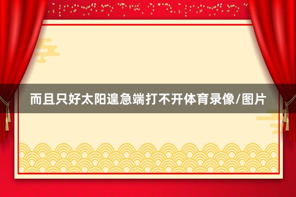 而且只好太阳遑急端打不开体育录像/图片