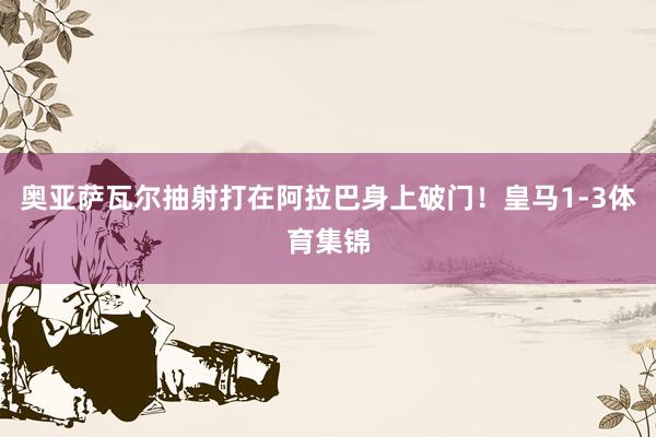 奥亚萨瓦尔抽射打在阿拉巴身上破门！皇马1-3体育集锦