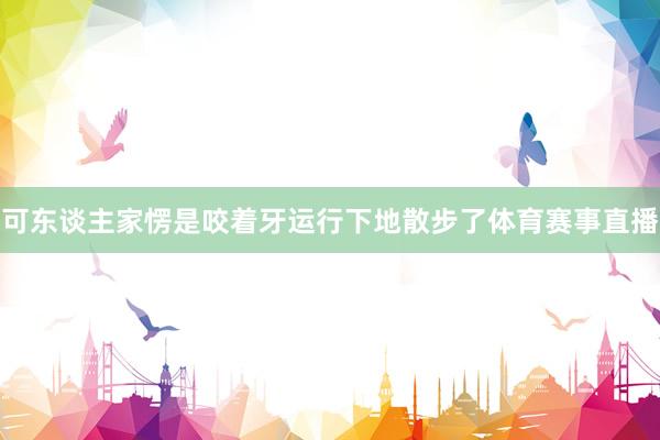 可东谈主家愣是咬着牙运行下地散步了体育赛事直播