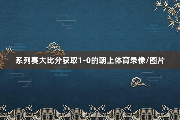 系列赛大比分获取1-0的朝上体育录像/图片
