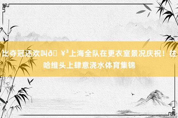 比夺冠还欢叫🥳上海全队在更衣室景况庆祝！往哈维头上肆意浇水体育集锦