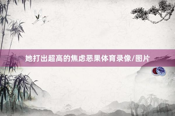 她打出超高的焦虑恶果体育录像/图片