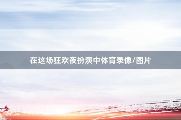在这场狂欢夜扮演中体育录像/图片