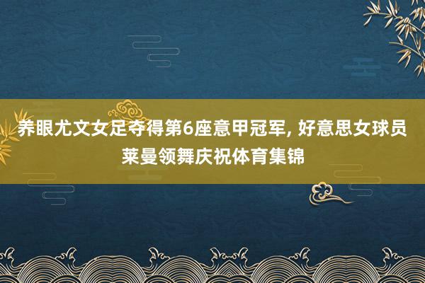 养眼尤文女足夺得第6座意甲冠军, 好意思女球员莱曼领舞庆祝体育集锦