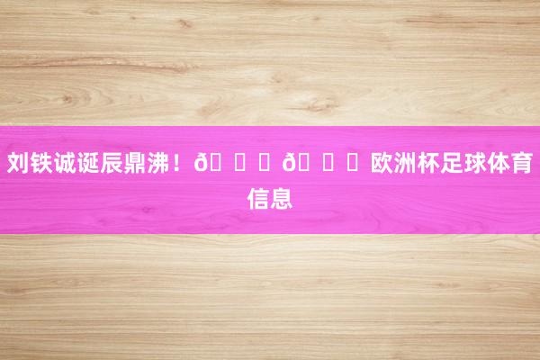 刘铁诚诞辰鼎沸！🎂🎉欧洲杯足球体育信息