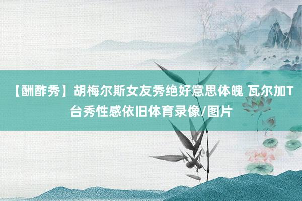 【酬酢秀】胡梅尔斯女友秀绝好意思体魄 瓦尔加T台秀性感依旧体育录像/图片