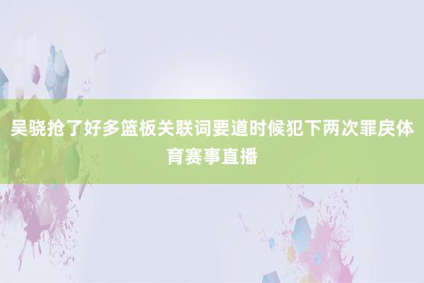吴骁抢了好多篮板关联词要道时候犯下两次罪戾体育赛事直播