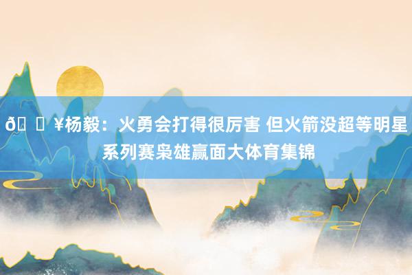 🔥杨毅：火勇会打得很厉害 但火箭没超等明星 系列赛枭雄赢面大体育集锦