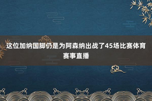 这位加纳国脚仍是为阿森纳出战了45场比赛体育赛事直播