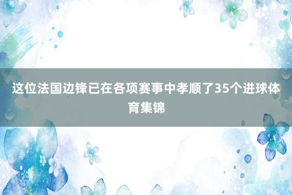 这位法国边锋已在各项赛事中孝顺了35个进球体育集锦