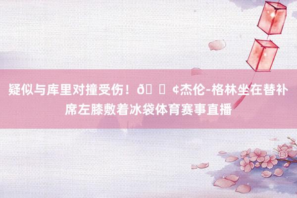 疑似与库里对撞受伤！😢杰伦-格林坐在替补席左膝敷着冰袋体育赛事直播