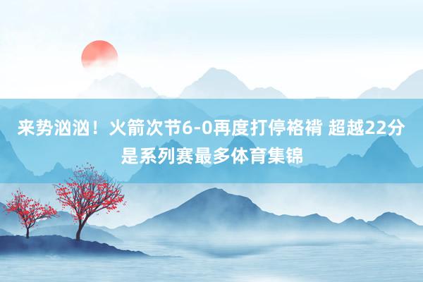 来势汹汹！火箭次节6-0再度打停袼褙 超越22分是系列赛最多体育集锦