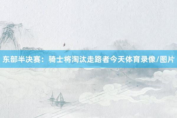 东部半决赛：　　骑士将淘汰走路者　　今天体育录像/图片