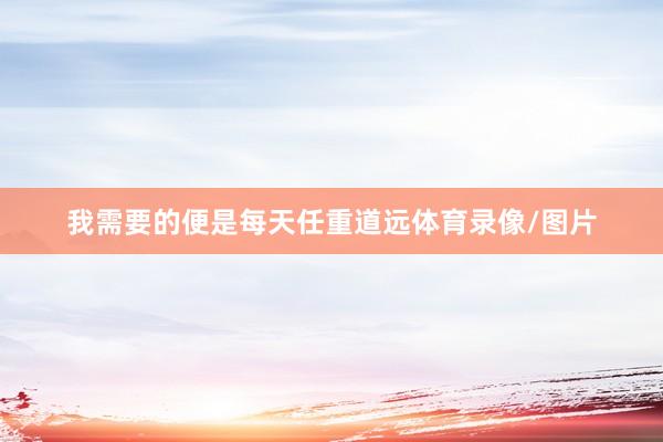 我需要的便是每天任重道远体育录像/图片