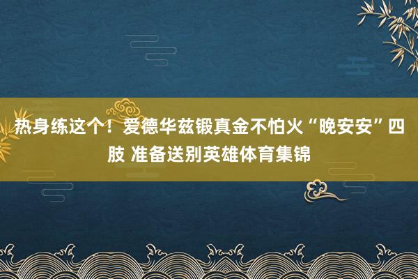 热身练这个！爱德华兹锻真金不怕火“晚安安”四肢 准备送别英雄体育集锦