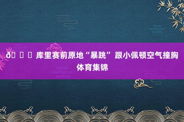 😂库里赛前原地“暴跳” 跟小佩顿空气撞胸体育集锦