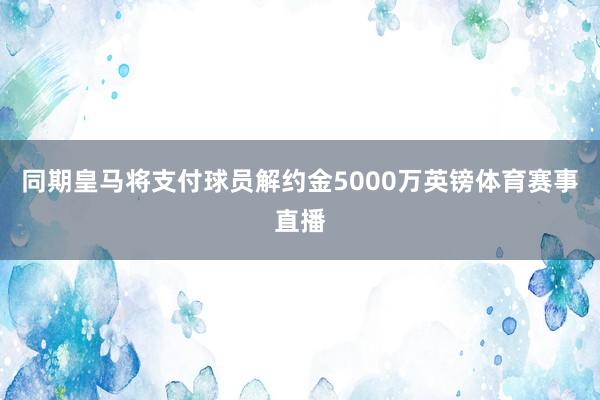 同期皇马将支付球员解约金5000万英镑体育赛事直播