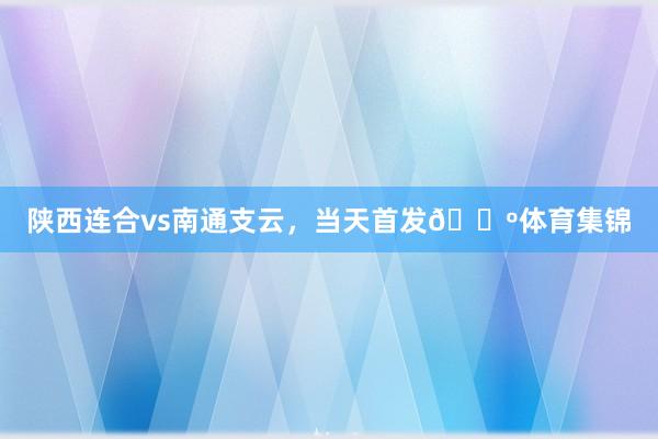 陕西连合vs南通支云，当天首发🐺体育集锦