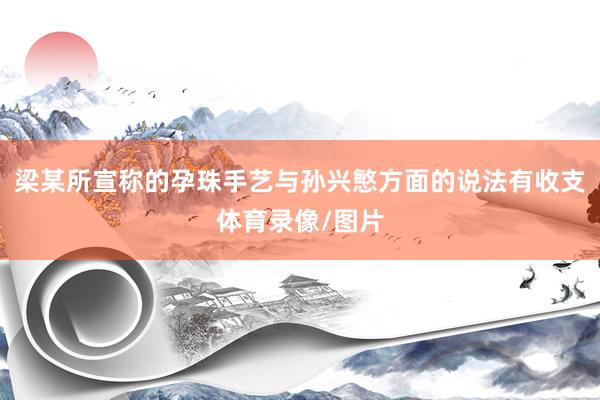 梁某所宣称的孕珠手艺与孙兴慜方面的说法有收支体育录像/图片