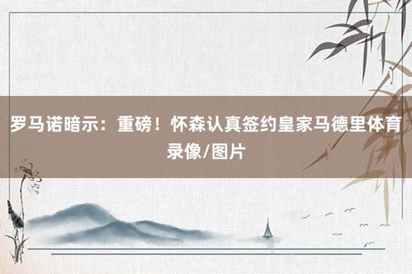 罗马诺暗示：重磅！怀森认真签约皇家马德里体育录像/图片
