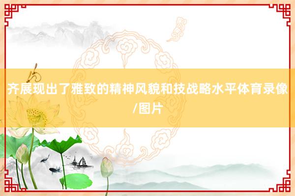 齐展现出了雅致的精神风貌和技战略水平体育录像/图片