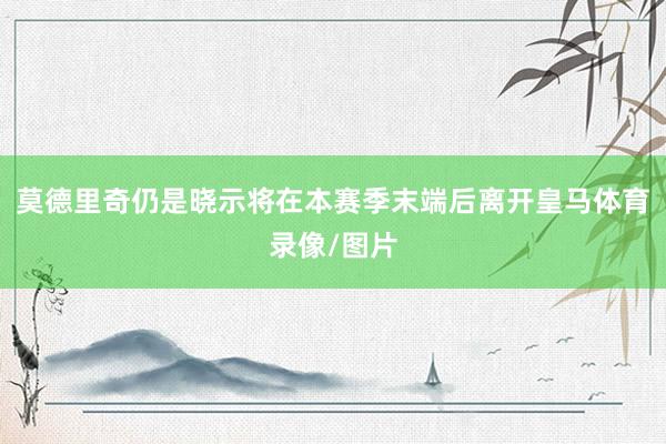 莫德里奇仍是晓示将在本赛季末端后离开皇马体育录像/图片