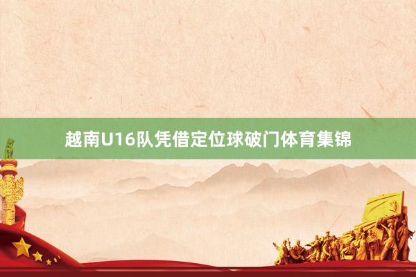 越南U16队凭借定位球破门体育集锦