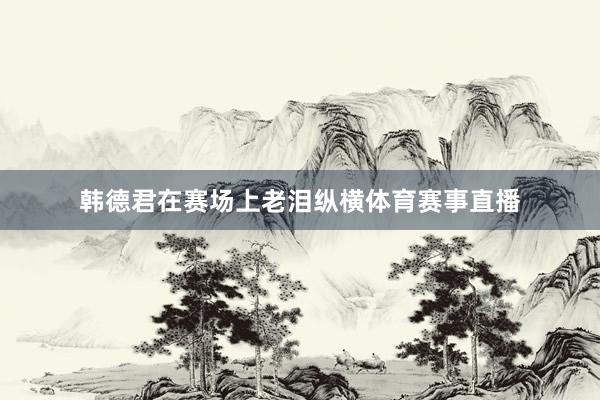 韩德君在赛场上老泪纵横体育赛事直播