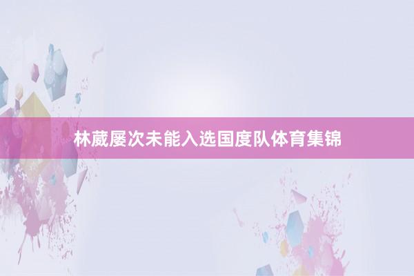 林葳屡次未能入选国度队体育集锦