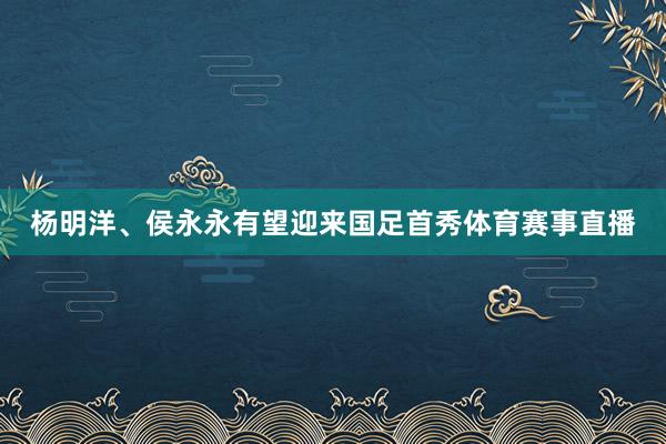 杨明洋、侯永永有望迎来国足首秀体育赛事直播