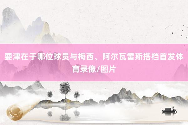 要津在于哪位球员与梅西、阿尔瓦雷斯搭档首发体育录像/图片