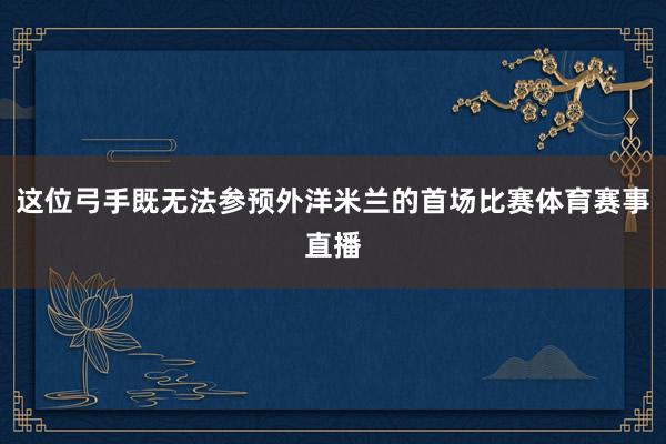 这位弓手既无法参预外洋米兰的首场比赛体育赛事直播
