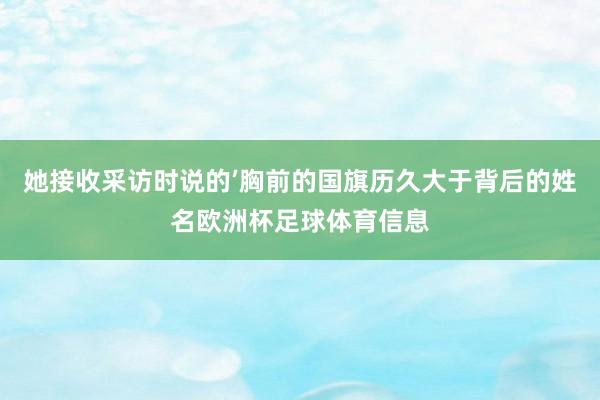 她接收采访时说的’胸前的国旗历久大于背后的姓名欧洲杯足球体育信息