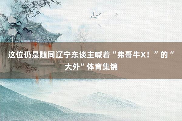 这位仍是随同辽宁东谈主喊着“弗哥牛X！”的“大外”体育集锦