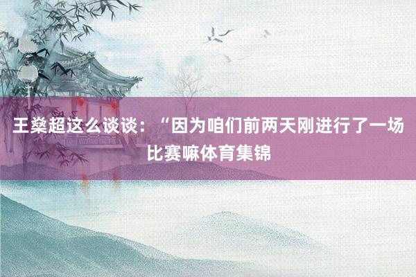 王燊超这么谈谈：“因为咱们前两天刚进行了一场比赛嘛体育集锦