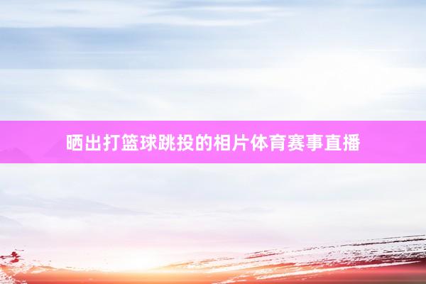 晒出打篮球跳投的相片体育赛事直播