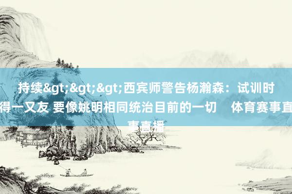 持续>>>西宾师警告杨瀚森：试训时莫得一又友 要像姚明相同统治目前的一切    体育赛事直播